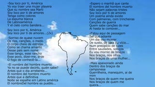 -Soy loco por ti, América
Yo voy traer una mujer playera
Que su nombre sea Marti
Soy loco por ti de amores
Tenga como colores
La espuma blanca
De Latinoamérica
Y el cielo como bandera...
Soy loco por ti, América
Soy loco por ti de amores...(2x)
-Sorriso de quase nuvem
Os rios, canções, o medo
O corpo cheio de estrelas
Como se chama amante
Desse país sem nome
Esse tango, esse rancho
Esse povo, dizei-me, arde
O fogo de conhecê-la...
-El nombre del hombre muerto
Ya no se puede decirlo, quién sabe?
Antes que o dia arrebente...
El nombre del hombre muerto
Antes que a definitiva
Noite se espalhe em Latino américa
El nombreDel hombre es pueblo...
-Espero o manhã que cante
El nombre del hombre muerto
Não sejam palavras tristes
Soy loco por ti de amores
Um poema ainda existe
Com palmeiras, com trincheiras
Canções de guerra
Quem sabe canções do mar
Ai hasta te comover...
-Estou aqui de passagem
Sei que adiante
Um dia vou morrer
De susto, de bala ou vício...
Num precipício de luzes
Entre saudades, soluços
Eu vou morrer de bruços
Nos braços, nos olhos
Nos braços de uma mulher...
-Mais apaixonado ainda
Dentro dos braços da
camponesa
Guerrilheira, manequim, ai de
mim
Nos braços de quem me queira
Nos braços de quem me
queira...
 