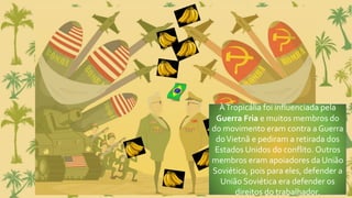 ATropicália foi influenciada pela
Guerra Fria e muitos membros do
do movimento eram contra a Guerra
doVietnã e pediram a retirada dos
Estados Unidos do conflito. Outros
membros eram apoiadores da União
Soviética, pois para eles, defender a
União Soviética era defender os
direitos do trabalhador.
 