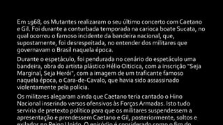 Em 1968, os Mutantes realizaram o seu último concerto com Caetano
e Gil. Foi durante a conturbada temporada na carioca boate Sucata, no
qual ocorreu o famoso incidente da bandeira nacional, que,
supostamente, foi desrespeitada, no entender dos militares que
governavam o Brasil naquela época.
Durante o espetáculo, foi pendurada no cenário do espetáculo uma
bandeira, obra do artista plástico Hélio Oiticica, com a inscrição "Seja
Marginal, Seja Herói", com a imagem de um traficante famoso
naquela época, o Cara-de-Cavalo, que havia sido assassinado
violentamente pela polícia.
Os militares alegaram ainda que Caetano teria cantado o Hino
Nacional inserindo versos ofensivos às Forças Armadas. Isto tudo
serviria de pretexto político para que os militares suspendessem a
apresentação e prendessem Caetano e Gil, posteriormente, soltos e
 