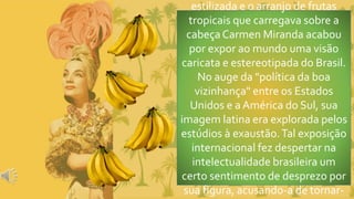 estilizada e o arranjo de frutas
tropicais que carregava sobre a
cabeçaCarmen Miranda acabou
por expor ao mundo uma visão
caricata e estereotipada do Brasil.
No auge da "política da boa
vizinhança" entre os Estados
Unidos e aAmérica do Sul, sua
imagem latina era explorada pelos
estúdios à exaustão.Tal exposição
internacional fez despertar na
intelectualidade brasileira um
certo sentimento de desprezo por
sua figura, acusando-a de tornar-
 