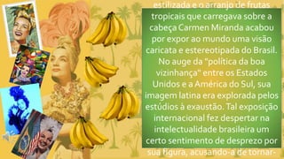 estilizada e o arranjo de frutas
tropicais que carregava sobre a
cabeçaCarmen Miranda acabou
por expor ao mundo uma visão
caricata e estereotipada do Brasil.
No auge da "política da boa
vizinhança" entre os Estados
Unidos e aAmérica do Sul, sua
imagem latina era explorada pelos
estúdios à exaustão.Tal exposição
internacional fez despertar na
intelectualidade brasileira um
certo sentimento de desprezo por
sua figura, acusando-a de tornar-
 