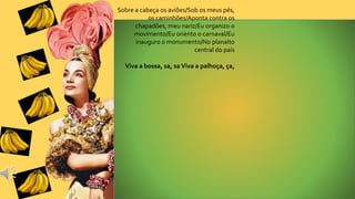 Sobre a cabeça os aviões/Sob os meus pés,
os caminhões/Aponta contra os
chapadões, meu nariz/Eu organizo o
movimento/Eu oriento o carnaval/Eu
inauguro o monumento/No planalto
central do país
Viva a bossa, sa, sa Viva a palhoça, ça,
 