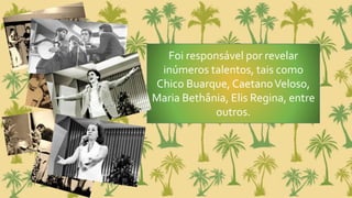 Foi responsável por revelar
inúmeros talentos, tais como
Chico Buarque, CaetanoVeloso,
Maria Bethânia, Elis Regina, entre
outros.
 