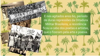 E nos agitados anos 60, período
de duras repressões da Ditadura
Militar Brasileira, a resistência
ficou a cabo dos poetas e artistas,
que o fizeram pela arte e poesia.
 
