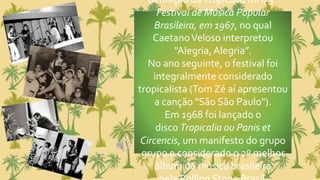 definição da Tropicália foi o 3º
Festival de Música Popular
Brasileira, em 1967, no qual
CaetanoVeloso interpretou
"Alegria, Alegria”.
No ano seguinte, o festival foi
integralmente considerado
tropicalista (Tom Zé aí apresentou
a canção "São São Paulo").
Em 1968 foi lançado o
disco Tropicalia ou Panis et
Circencis, um manifesto do grupo
grupo e considerado o 2º melhor
álbum da música brasileira
 