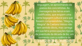 inovadoras, criando jogos de
linguagem, se aproximando da
poesia dos concretistas.As
mensagens das letras eram
codificadas, que exigiam uma
certa bagagem cultural para que
fossem compreendidas. "Alegria,
Alegria" de CaetanoVeloso não
tem sentido óbvio, mas carrega
em sua letra preocupações típicas
da juventude da década de 60, um
tormento com a violência da
ditadura e um desejo de inovar, de
romper barreiras.
 