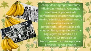 excesso, roupas coloridas, cabelos
compridos e agregavam várias
influências musicais. A intenção
era chocar e, por meio de
performances caracterizadas pela
violência estética, protestar contra
a música brasileira bem
comportada. Influenciados pela
contracultura, se apoderaram da
linguagem da paródia e do
deboche. Os tropicalistas
transformaram a música popular
brasileira, sendo grandes
expoentes da arte brasileira de
 