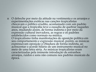  O deboche por meio da atitude na vestimenta e os arranjos e
experimentações exóticas nas canções tropicalistas
chocavam o público erudito, acostumado com um padrão
musical que a tropicália teve a ousadia de quebrar naqueles
anos, mudando assim, de forma indireta e por meio da
expressão cultural inovadora, as regras e os padrões
estabelecidos como normais na música.
O tropicalismo tinha manifestações de oposição política em
seu comportamento e expressão musical, porém, as músicas
expressavam oposição à Ditadura de forma indireta, ao
acrescentar o acorde hilário de um instrumento musical no
meio de uma letra séria. As músicas tropicalistas eram
caracterizadas pela iminente introdução de estranhos
arranjos, ruídos e sons não comuns nos padrões musicais da
época.
 