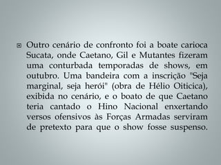  Outro cenário de confronto foi a boate carioca
Sucata, onde Caetano, Gil e Mutantes fizeram
uma conturbada temporadas de shows, em
outubro. Uma bandeira com a inscrição "Seja
marginal, seja herói" (obra de Hélio Oiticica),
exibida no cenário, e o boato de que Caetano
teria cantado o Hino Nacional enxertando
versos ofensivos às Forças Armadas serviram
de pretexto para que o show fosse suspenso.
 
