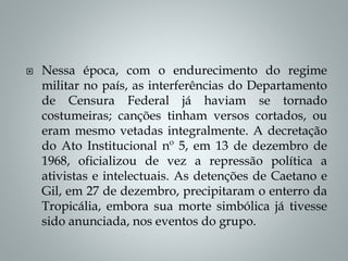  Nessa época, com o endurecimento do regime
militar no país, as interferências do Departamento
de Censura Federal já haviam se tornado
costumeiras; canções tinham versos cortados, ou
eram mesmo vetadas integralmente. A decretação
do Ato Institucional nº 5, em 13 de dezembro de
1968, oficializou de vez a repressão política a
ativistas e intelectuais. As detenções de Caetano e
Gil, em 27 de dezembro, precipitaram o enterro da
Tropicália, embora sua morte simbólica já tivesse
sido anunciada, nos eventos do grupo.
 