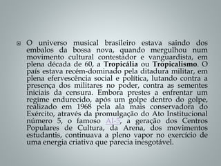  O universo musical brasileiro estava saindo dos
embalos da bossa nova, quando mergulhou num
movimento cultural contestador e vanguardista, em
plena década de 60, a Tropicália ou Tropicalismo. O
país estava recém-dominado pela ditadura militar, em
plena efervescência social e política, lutando contra a
presença dos militares no poder, contra as sementes
iniciais da censura. Embora prestes a enfrentar um
regime endurecido, após um golpe dentro do golpe,
realizado em 1968 pela ala mais conservadora do
Exército, através da promulgação do Ato Institucional
número 5, o famoso AI-5, a geração dos Centros
Populares de Cultura, da Arena, dos movimentos
estudantis, continuava a pleno vapor no exercício de
uma energia criativa que parecia inesgotável.
 