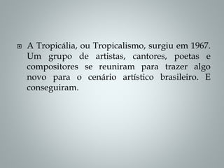  A Tropicália, ou Tropicalismo, surgiu em 1967.
Um grupo de artistas, cantores, poetas e
compositores se reuniram para trazer algo
novo para o cenário artístico brasileiro. E
conseguiram.
 