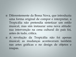  Diferentemente da Bossa Nova, que introduziu
uma forma original de compor e interpretar, a
Tropicália não pretendia sintetizar um estilo
musical, mas sim instaurar uma nova atitude:
sua intervenção na cena cultural do país foi,
antes de tudo, crítica.
 A revolução da Tropicália não foi apenas
musical; as mudanças aconteceram também
nas artes gráficas e no design de objetos e
roupas.
 