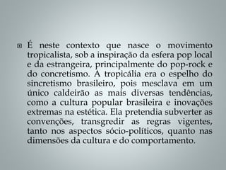  É neste contexto que nasce o movimento
tropicalista, sob a inspiração da esfera pop local
e da estrangeira, principalmente do pop-rock e
do concretismo. A tropicália era o espelho do
sincretismo brasileiro, pois mesclava em um
único caldeirão as mais diversas tendências,
como a cultura popular brasileira e inovações
extremas na estética. Ela pretendia subverter as
convenções, transgredir as regras vigentes,
tanto nos aspectos sócio-políticos, quanto nas
dimensões da cultura e do comportamento.
 
