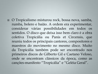  O Tropicalismo misturou rock, bossa nova, samba,
rumba, bolero e baião. A ordem era experimentar,
considerar várias possibilidades em todos os
sentidos. O disco que deixa isso bem claro é a obra
coletiva Tropicália ou Panis et Circensis, que
reuniu todos os principais cantores, compositores e
maestros do movimento no mesmo disco. Muito
da Tropicália também pode ser encontrado nos
primeiros discos de Gilberto Gil e Caetano Veloso,
onde se encontram clássicos da época, como as
canções-manifesto “Tropicália” e “Geléia Geral”.
 