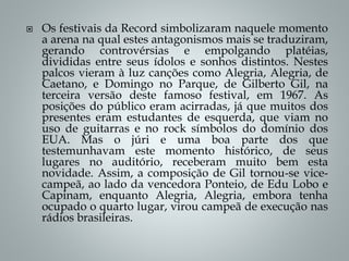  Os festivais da Record simbolizaram naquele momento
a arena na qual estes antagonismos mais se traduziram,
gerando controvérsias e empolgando platéias,
divididas entre seus ídolos e sonhos distintos. Nestes
palcos vieram à luz canções como Alegria, Alegria, de
Caetano, e Domingo no Parque, de Gilberto Gil, na
terceira versão deste famoso festival, em 1967. As
posições do público eram acirradas, já que muitos dos
presentes eram estudantes de esquerda, que viam no
uso de guitarras e no rock símbolos do domínio dos
EUA. Mas o júri e uma boa parte dos que
testemunhavam este momento histórico, de seus
lugares no auditório, receberam muito bem esta
novidade. Assim, a composição de Gil tornou-se vice-
campeã, ao lado da vencedora Ponteio, de Edu Lobo e
Capinam, enquanto Alegria, Alegria, embora tenha
ocupado o quarto lugar, virou campeã de execução nas
rádios brasileiras.
 