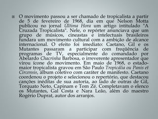  O movimento passou a ser chamado de tropicalista a partir
de 5 de fevereiro de 1968, dia em que Nelson Motta
publicou no jornal Última Hora um artigo intitulado "A
Cruzada Tropicalista". Nele, o repórter anunciava que um
grupo de músicos, cineastas e intelectuais brasileiros
fundara um movimento cultural com a ambição de alcance
internacional. O efeito foi imediato: Caetano, Gil e os
Mutantes passaram a participar com freqüência de
programas de TV, especialmente do comandado por
Abelardo Chacrinha Barbosa, o irreverente apresentador que
virou ícone do movimento. Em maio de 1968, o estado-
maior tropicalista gravou em São Paulo Tropicália ou Panis et
Circensis, álbum coletivo com caráter de manifesto. Caetano
coordenou o projeto e selecionou o repertório, que destacou
canções inéditas de sua autoria, ao lado de outras de Gil,
Torquato Neto, Capinam e Tom Zé. Completavam o elenco
os Mutantes, Gal Costa e Nara Leão, além do maestro
Rogério Duprat, autor dos arranjos.
 