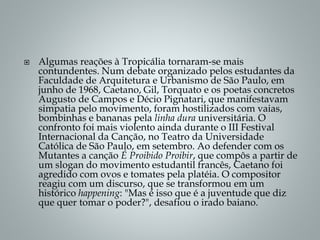  Algumas reações à Tropicália tornaram-se mais
contundentes. Num debate organizado pelos estudantes da
Faculdade de Arquitetura e Urbanismo de São Paulo, em
junho de 1968, Caetano, Gil, Torquato e os poetas concretos
Augusto de Campos e Décio Pignatari, que manifestavam
simpatia pelo movimento, foram hostilizados com vaias,
bombinhas e bananas pela linha dura universitária. O
confronto foi mais violento ainda durante o III Festival
Internacional da Canção, no Teatro da Universidade
Católica de São Paulo, em setembro. Ao defender com os
Mutantes a canção É Proibido Proibir, que compôs a partir de
um slogan do movimento estudantil francês, Caetano foi
agredido com ovos e tomates pela platéia. O compositor
reagiu com um discurso, que se transformou em um
histórico happening: "Mas é isso que é a juventude que diz
que quer tomar o poder?", desafiou o irado baiano.
 