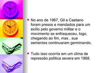 No ano de 1967, Gil e Caetano foram presos e mandados para um exílio pelo governo militar e o movimento se enfraqueceu, logo, chegando ao fim, mas , sua sementes continuaram germinando. Tudo isso ocorria em um clima de repressão política severa em 1968. 
