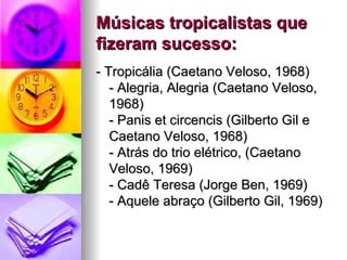 Músicas tropicalistas que fizeram sucesso: - Tropicália (Caetano Veloso, 1968) - Alegria, Alegria (Caetano Veloso, 1968)  - Panis et circencis (Gilberto Gil e Caetano Veloso, 1968) - Atrás do trio elétrico, (Caetano Veloso, 1969) - Cadê Teresa (Jorge Ben, 1969) - Aquele abraço (Gilberto Gil, 1969) 