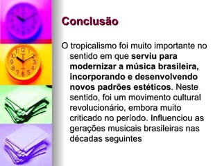 Conclusão    O tropicalismo foi muito importante no sentido em que  serviu para modernizar a música brasileira, incorporando e desenvolvendo novos padrões estéticos . Neste sentido, foi um movimento cultural revolucionário, embora muito criticado no período. Influenciou as gerações musicais brasileiras nas décadas seguintes  