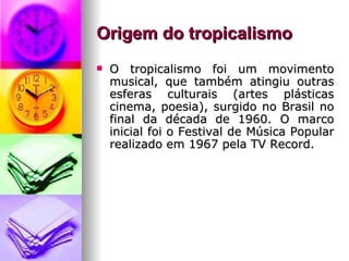 Origem do tropicalismo    O tropicalismo foi um movimento musical, que também atingiu outras esferas culturais (artes plásticas cinema, poesia), surgido no Brasil no final da década de 1960. O marco inicial foi o Festival de Música Popular realizado em 1967 pela TV Record.   
