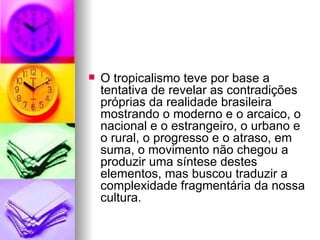 O tropicalismo teve por base a tentativa de revelar as contradições próprias da realidade brasileira mostrando o moderno e o arcaico, o nacional e o estrangeiro, o urbano e o rural, o progresso e o atraso, em suma, o movimento não chegou a produzir uma síntese destes elementos, mas buscou traduzir a complexidade fragmentária da nossa cultura. 
