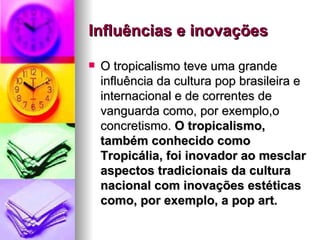Influências e inovações   O tropicalismo teve uma grande influência da cultura pop brasileira e internacional e de correntes de vanguarda como, por exemplo,o concretismo.  O tropicalismo, também conhecido como Tropicália, foi inovador ao mesclar aspectos tradicionais da cultura nacional com inovações estéticas como, por exemplo, a pop art.   