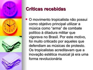 Críticas recebidas    O movimento tropicalista não possui como objetivo principal utilizar a música como “arma” de combate político à ditadura militar que vigorava no Brasil. Por este motivo, foi muito criticado por aqueles que defendiam as músicas de protesto. Os tropicalistas acreditavam que a inovação estética musical já era uma forma revolucionária  