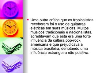 Uma outra crítica que os tropicalistas receberam foi o uso de guitarras elétricas em suas músicas. Muitos músicos tradicionais e nacionalistas, acreditavam que esta era uma forte influência da cultura pop-rock americana e que prejudicava a música brasileira, denotando uma influência estrangeira não positiva. 