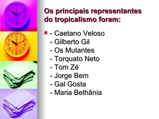 Os principais representantes do tropicalismo foram: - Caetano Veloso - Gilberto Gil - Os Mutantes - Torquato Neto - Tom Zé - Jorge Bem - Gal Gosta - Maria Bethânia  