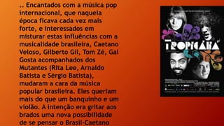 .. Encantados com a música pop
internacional, que naquela
época ficava cada vez mais
forte, e interessados em
misturar estas influências com a
musicalidade brasileira, Caetano
Veloso, Gilberto Gil, Tom Zé, Gal
Gosta acompanhados dos
Mutantes (Rita Lee, Arnaldo
Batista e Sérgio Batista),
mudaram a cara da música
popular brasileira. Eles queriam
mais do que um banquinho e um
violão. A intenção era gritar aos
brados uma nova possibilidade
de se pensar o Brasil–Caetano
 