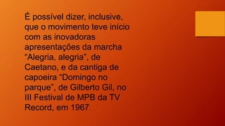 É possível dizer, inclusive,
que o movimento teve início
com as inovadoras
apresentações da marcha
“Alegria, alegria”, de
Caetano, e da cantiga de
capoeira “Domingo no
parque”, de Gilberto Gil, no
III Festival de MPB da TV
Record, em 1967.
 