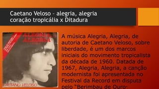 Caetano Veloso – alegria, alegria
coração tropicália x Ditadura
A música Alegria, Alegria, de
autoria de Caetano Veloso, sobre
liberdade, é um dos marcos
iniciais do movimento tropicalista
da década de 1960. Datada de
1967, Alegria, Alegria, a canção
modernista foi apresentada no
Festival da Record em disputa
pelo “Berimbau de Ouro”.
 
