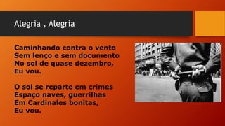 Alegria , Alegria
Caminhando contra o vento
Sem lenço e sem documento
No sol de quase dezembro,
Eu vou.
O sol se reparte em crimes
Espaço naves, guerrilhas
Em Cardinales bonitas,
Eu vou.
 