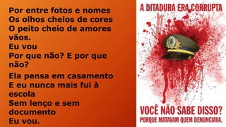 Por entre fotos e nomes
Os olhos cheios de cores
O peito cheio de amores
vãos.
Eu vou
Por que não? E por que
não?
Ela pensa em casamento
E eu nunca mais fui à
escola
Sem lenço e sem
documento
Eu vou.
 