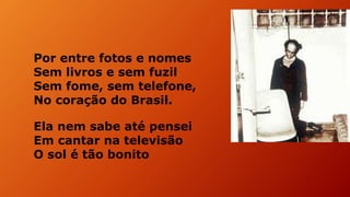 Por entre fotos e nomes
Sem livros e sem fuzil
Sem fome, sem telefone,
No coração do Brasil.
Ela nem sabe até pensei
Em cantar na televisão
O sol é tão bonito
 