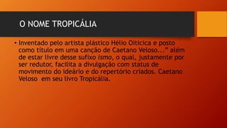 O NOME TROPICÁLIA
• Inventado pelo artista plástico Hélio Oiticica e posto
como título em uma canção de Caetano Veloso...” além
de estar livre desse sufixo ismo, o qual, justamente por
ser redutor, facilita a divulgação com status de
movimento do ideário e do repertório criados. Caetano
Veloso em seu livro Tropicália.
 