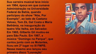 Sua carreira musical teve início
em 1964, época em que cursava
Administração na Universidade
Federal da Bahia, quando
participou do show “Nós, Por
Exemplo”, ao lado de Caetano
Veloso, Tom Zé, Gal Costa e Maria
Bethânia, na inauguração do
teatro Vila Velha, em Salvador.
Em 1965, Gilberto Gil mudou-se
para São Paulo. Em 1967, a
música “Domingo no Parque”, que
cantou junto com os Mutantes,
ficou em 2º lugar no III FMPB.
Nesse mesmo ano lançou seu
primeiro disco “Louvação”
 