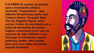 O III FMPB foi o ponto de partida
para o movimento artístico
chamado “Tropicalismo”, que
Gilberto Gil participou junto com
Caetano Veloso, Torquato Neto,
Tom Zé, Rogério Duprat, entre
outros. A ideia do movimento era a
fusão de elementos da música
inglesa e americana junto com as
músicas de João Gilberto e Luiz
Gonzaga. O movimento causou
polêmica, porém, abriu portas
para uma nova etapa na música
popular brasileira.
 
