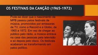 OS FESTIVAIS DA CANÇÃO (1965-1972)
Pode-se dizer que o nascimento da
MPB passou pelos festivais de
música, promovidos por emissoras
de TV, como a Record e a Globo, de
1965 a 1972. Em vez de chegar ao
público pelo rádio, a música entrava
na casa das pessoas pela televisão
e só depois pelo disco. Os festivais
acabaram se transformando em
palco político.
 