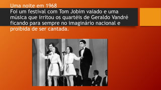 Uma noite em 1968
Foi um festival com Tom Jobim vaiado e uma
música que irritou os quartéis de Geraldo Vandré
ficando para sempre no imaginário nacional e
proibida de ser cantada.
 