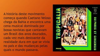 A história deste movimento
começa quando Caetano Veloso
chega da Bahia e encontra uma
cena musical dominada por
bossa novistas que cantavam
um Brasil dos anos dourados,
cada vez mais destoante da
realidade dura em que se vivia
no país e das mudanças pelas
quais o mundo passava.
 