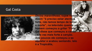 Gal Costa
Divino maravilhoso, cujos versos
dizem “é preciso estar atento e
forte, não temos tempo de temer
a morte”, na televisão quando um
homem começou a gritar “Fora!”.
Gal disse que começou a cantar
cada vez mais forte a canção.
Aos poucos ele começou a se
aquietar e acabou sentando. Isto
é a Tropicália,
 