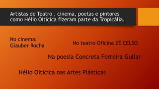 Artistas de Teatro , cinema, poetas e pintores
como Hélio Oiticica fizeram parte da Tropicália.
No cinema:
Glauber Rocha No teatro Oficina ZÉ CELSO
Na poesia Concreta Ferreira Gullar
Hélio Oiticica nas Artes Plásticas
 