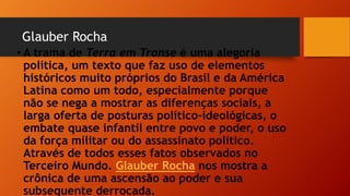 Glauber Rocha
• A trama de Terra em Transe é uma alegoria
política, um texto que faz uso de elementos
históricos muito próprios do Brasil e da América
Latina como um todo, especialmente porque
não se nega a mostrar as diferenças sociais, a
larga oferta de posturas político-ideológicas, o
embate quase infantil entre povo e poder, o uso
da força militar ou do assassinato político.
Através de todos esses fatos observados no
Terceiro Mundo. Glauber Rocha nos mostra a
crônica de uma ascensão ao poder e sua
subsequente derrocada.
 