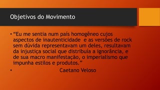 Objetivos do Movimento
• “Eu me sentia num país homogêneo cujos
aspectos de inautenticidade e as versões de rock
sem dúvida representavam um deles, resultavam
da injustiça social que distribuía a ignorância, e
de sua macro manifestação, o imperialismo que
impunha estilos e produtos.”
• Caetano Veloso
 