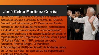 José Celso Martinez Corrêa
Quando o “Tropicalismo”, começa a influenciar
diferentes grupos e artistas, O teatro de Oficina,
fundado pelo dramaturgo Zé Celso à sua frente,
persegue uma cultura de resistência, combatendo
a indústria da massificação, do comportamento
pelo show-business e da padronização do gosto. A
representação do Tropicalismo se deu com a peça
“O Rei da Vela”, em 1967, atuada por outro
fundador, Renato Borghi. O Manifesto
Antropofágico (1928) de Oswald de Andrade, autor
de “O Rei da Vela”, foi que serviu de suporte para
 