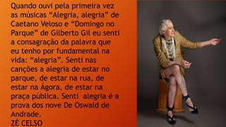 Quando ouvi pela primeira vez
as músicas “Alegria, alegria” de
Caetano Veloso e “Domingo no
Parque” de Gilberto Gil eu senti
a consagração da palavra que
eu tenho por fundamental na
vida: “alegria”. Senti nas
canções a alegria de estar no
parque, de estar na rua, de
estar na Ágora, de estar na
praça pública. Senti alegria é a
prova dos nove De Oswald de
Andrade.
ZÉ CELSO
 