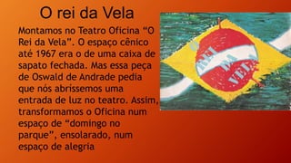 O rei da Vela
Montamos no Teatro Oficina “O
Rei da Vela”. O espaço cênico
até 1967 era o de uma caixa de
sapato fechada. Mas essa peça
de Oswald de Andrade pedia
que nós abríssemos uma
entrada de luz no teatro. Assim,
transformamos o Oficina num
espaço de “domingo no
parque”, ensolarado, num
espaço de alegria
 
